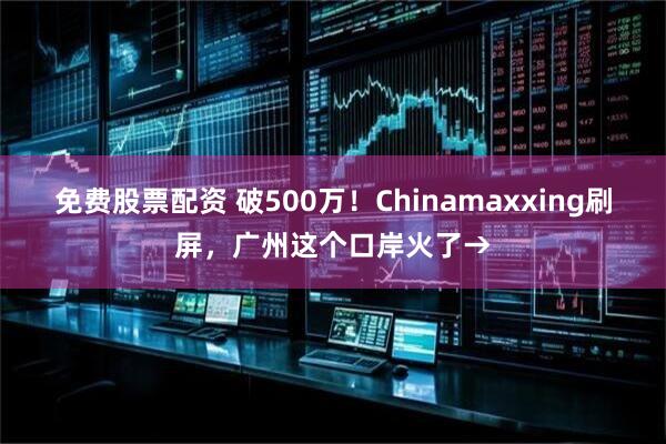 免费股票配资 破500万！Chinamaxxing刷屏，广州这个口岸火了→