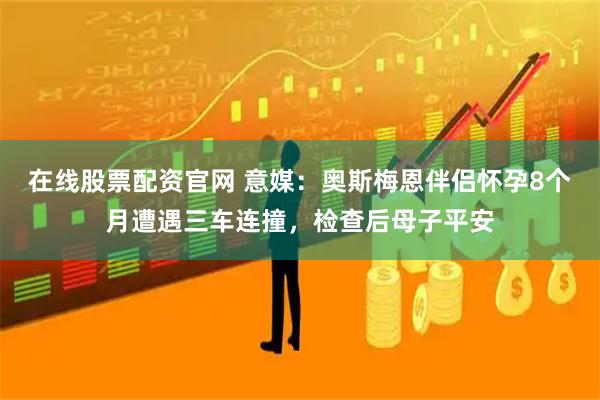 在线股票配资官网 意媒：奥斯梅恩伴侣怀孕8个月遭遇三车连撞，检查后母子平安